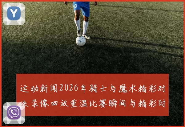 运动新闻2026年骑士与魔术精彩对决录像回放重温比赛瞬间与精彩时刻