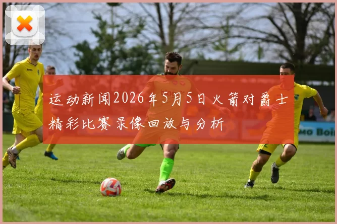 运动新闻2026年5月5日火箭对爵士精彩比赛录像回放与分析