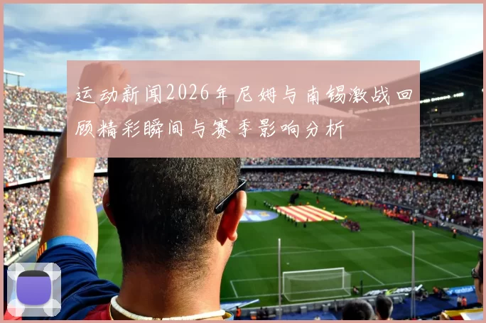 运动新闻2026年尼姆与南锡激战回顾精彩瞬间与赛季影响分析