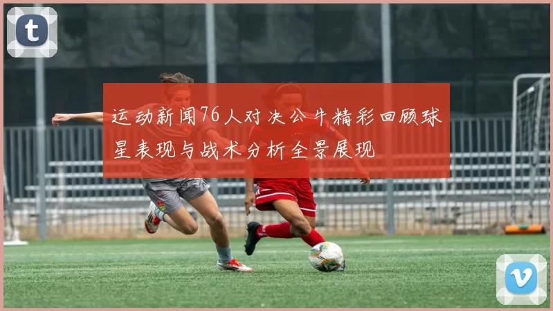 运动新闻76人对决公牛精彩回顾球星表现与战术分析全景展现