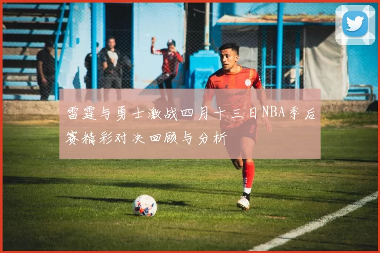 雷霆与勇士激战四月十三日NBA季后赛精彩对决回顾与分析